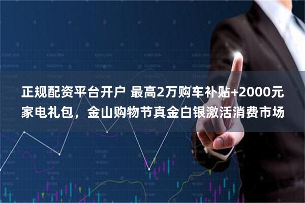 正规配资平台开户 最高2万购车补贴+2000元家电礼包，金山购物节真金白银激活消费市场
