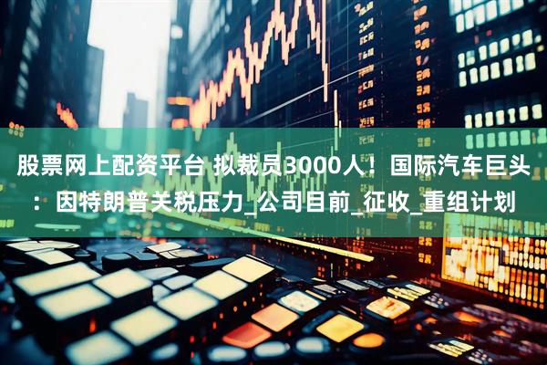 股票网上配资平台 拟裁员3000人！国际汽车巨头：因特朗普关税压力_公司目前_征收_重组计划