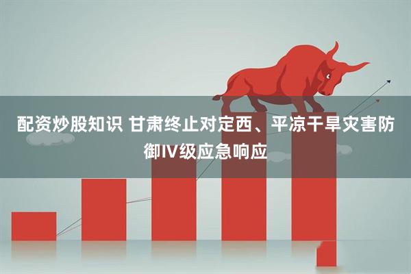 配资炒股知识 甘肃终止对定西、平凉干旱灾害防御Ⅳ级应急响应