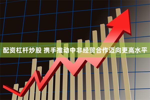 配资杠杆炒股 携手推动中非经贸合作迈向更高水平