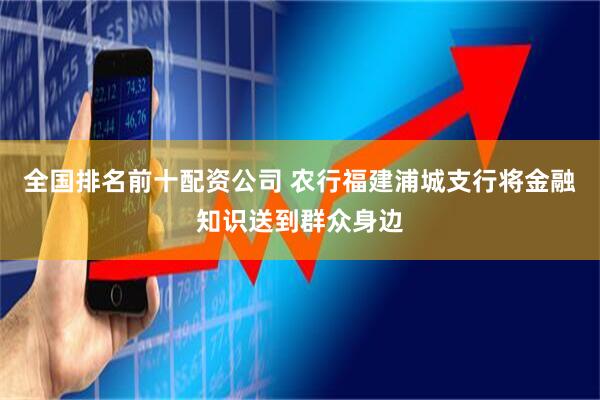 全国排名前十配资公司 农行福建浦城支行将金融知识送到群众身边