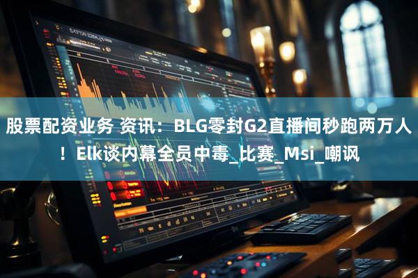 股票配资业务 资讯：BLG零封G2直播间秒跑两万人！Elk谈内幕全员中毒_比赛_Msi_嘲讽