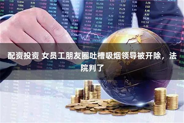 配资投资 女员工朋友圈吐槽吸烟领导被开除，法院判了