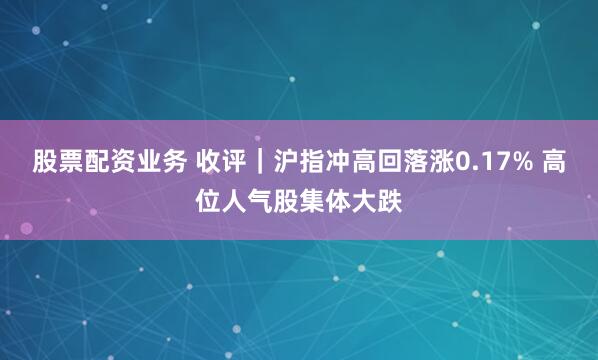 股票配资业务 收评｜沪指冲高回落涨0.17% 高位人气股集体大跌