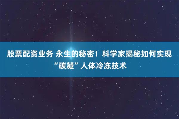 股票配资业务 永生的秘密！科学家揭秘如何实现“碳凝”人体冷冻技术