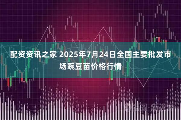 配资资讯之家 2025年7月24日全国主要批发市场豌豆苗价格行情