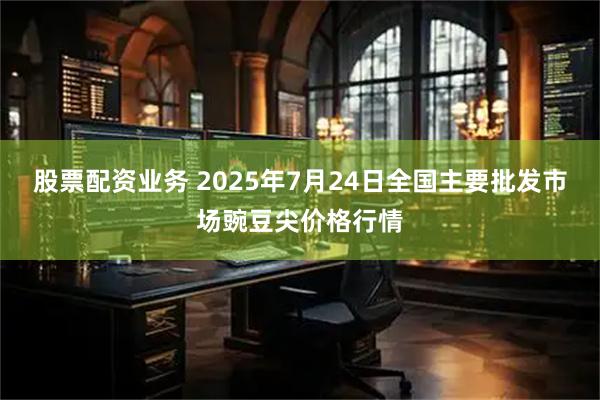 股票配资业务 2025年7月24日全国主要批发市场豌豆尖价格行情