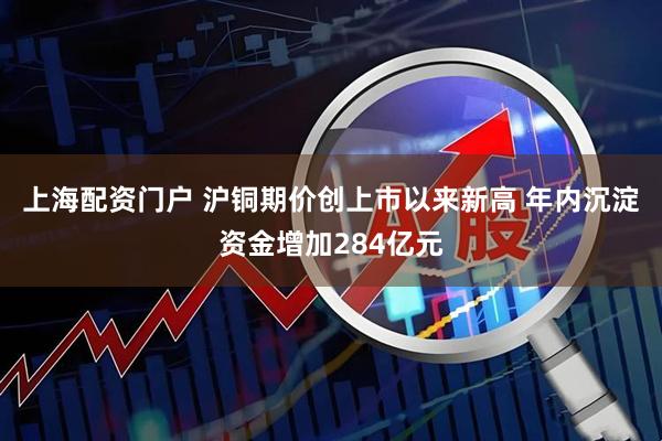 上海配资门户 沪铜期价创上市以来新高 年内沉淀资金增加284亿元