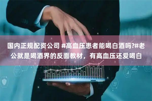 国内正规配资公司 #高血压患者能喝白酒吗?#老公就是喝酒界的反面教材，有高血压还爱喝白