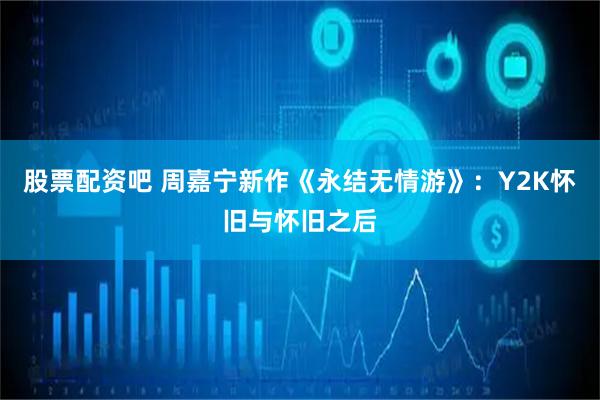 股票配资吧 周嘉宁新作《永结无情游》：Y2K怀旧与怀旧之后